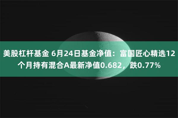 美股杠杆基金 6月24日基金净值：富国匠心精选12个月持有混合A最新净值0.682，跌0.77%