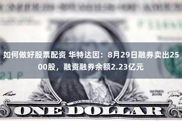 如何做好股票配资 华特达因：8月29日融券卖出2500股，融资融券余额2.23亿元