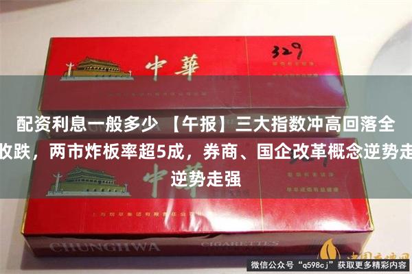 配资利息一般多少 【午报】三大指数冲高回落全线收跌，两市炸板率超5成，券商、国企改革概念逆势走强