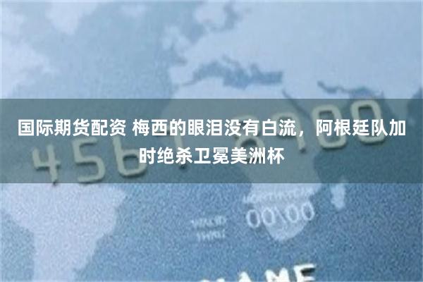 国际期货配资 梅西的眼泪没有白流，阿根廷队加时绝杀卫冕美洲杯