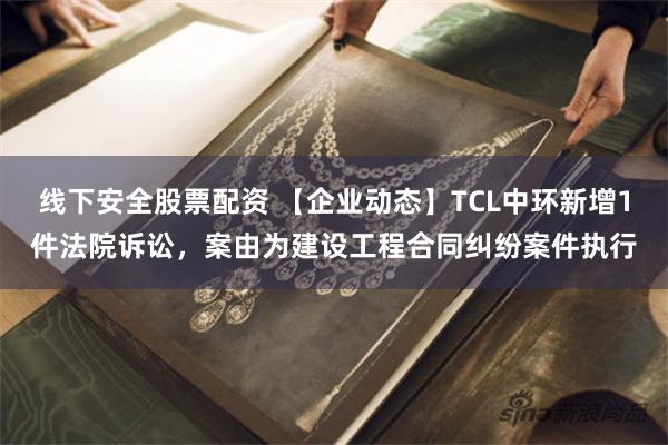 线下安全股票配资 【企业动态】TCL中环新增1件法院诉讼，案由为建设工程合同纠纷案件执行