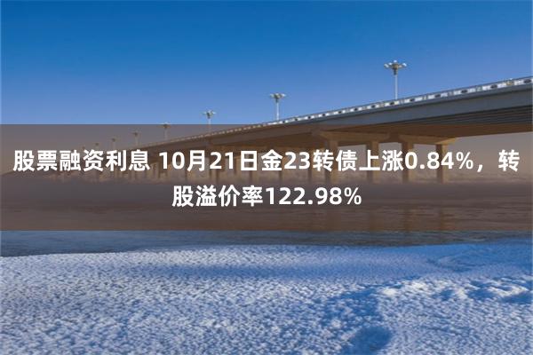 股票融资利息 10月21日金23转债上涨0.84%，转股溢价率122.98%