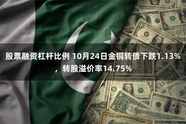 股票融资杠杆比例 10月24日金铜转债下跌1.13%，转股溢价率14.75%