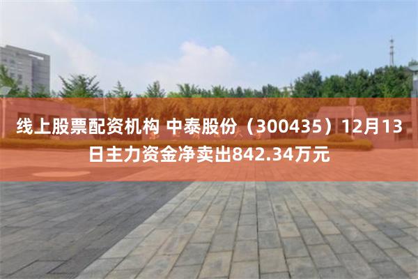 线上股票配资机构 中泰股份（300435）12月13日主力资金净卖出842.34万元