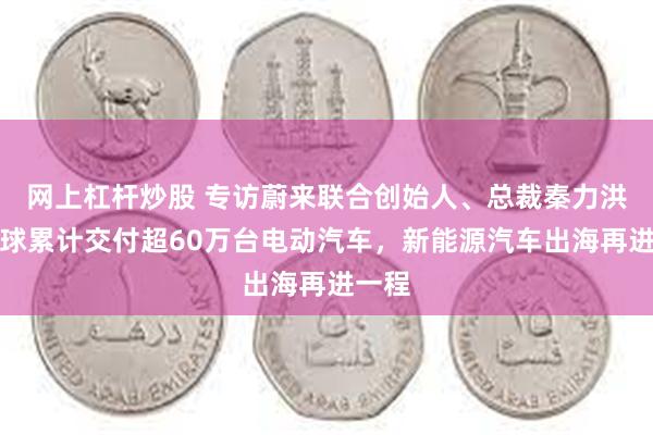 网上杠杆炒股 专访蔚来联合创始人、总裁秦力洪：全球累计交付超60万台电动汽车，新能源汽车出海再进一程