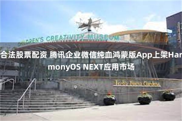 合法股票配资 腾讯企业微信纯血鸿蒙版App上架HarmonyOS NEXT应用市场