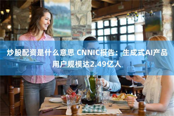 炒股配资是什么意思 CNNIC报告：生成式AI产品用户规模达2.49亿人