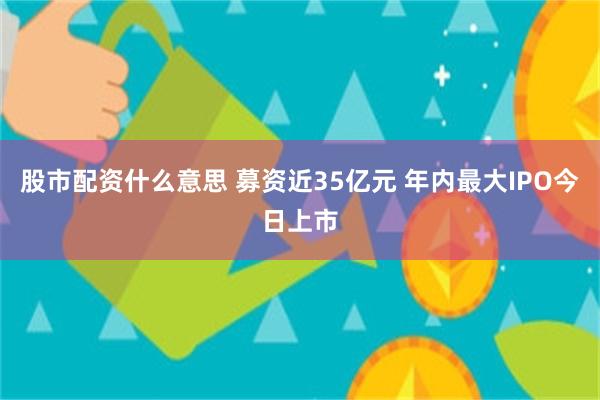 股市配资什么意思 募资近35亿元 年内最大IPO今日上市