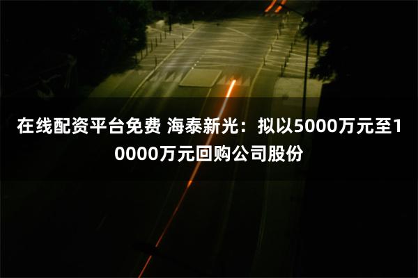 在线配资平台免费 海泰新光：拟以5000万元至10000万元回购公司股份