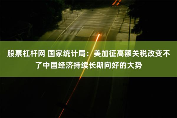 股票杠杆网 国家统计局：美加征高额关税改变不了中国经济持续长期向好的大势